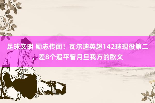 足球文明 励志传闻！瓦尔迪英超142球现役第二，差8个追平曾月旦我方的欧文