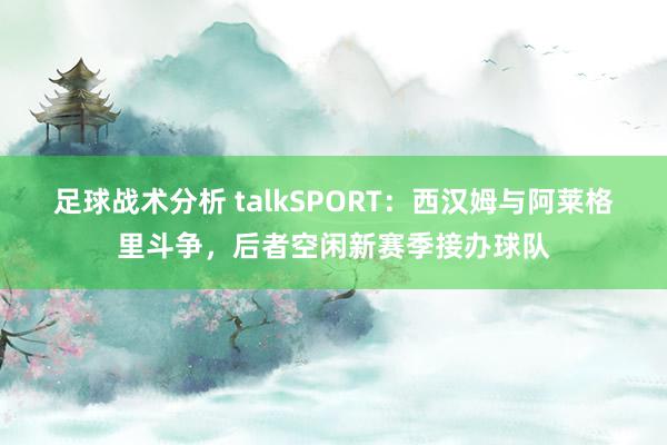 足球战术分析 talkSPORT：西汉姆与阿莱格里斗争，后者空闲新赛季接办球队