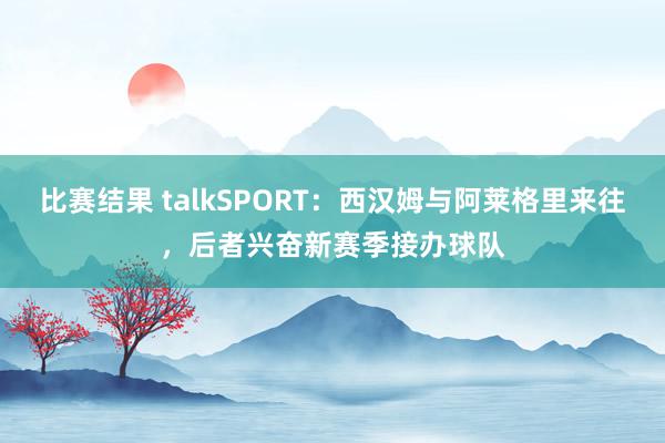 比赛结果 talkSPORT：西汉姆与阿莱格里来往，后者兴奋新赛季接办球队