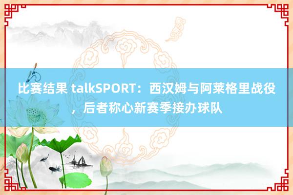 比赛结果 talkSPORT：西汉姆与阿莱格里战役，后者称心新赛季接办球队