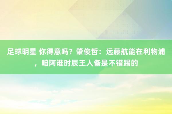 足球明星 你得意吗？肇俊哲：远藤航能在利物浦，咱阿谁时辰王人备是不错踢的