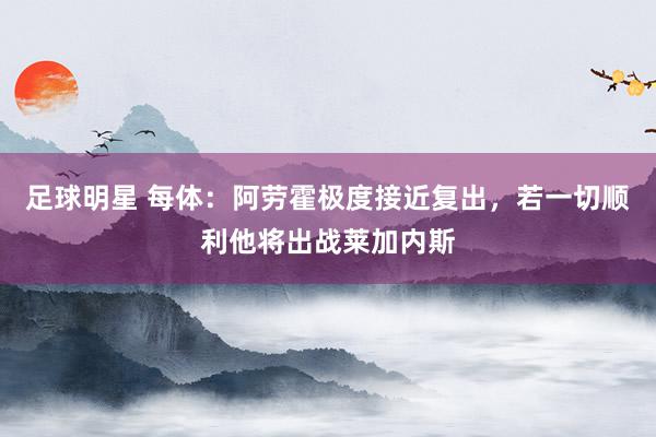 足球明星 每体：阿劳霍极度接近复出，若一切顺利他将出战莱加内斯