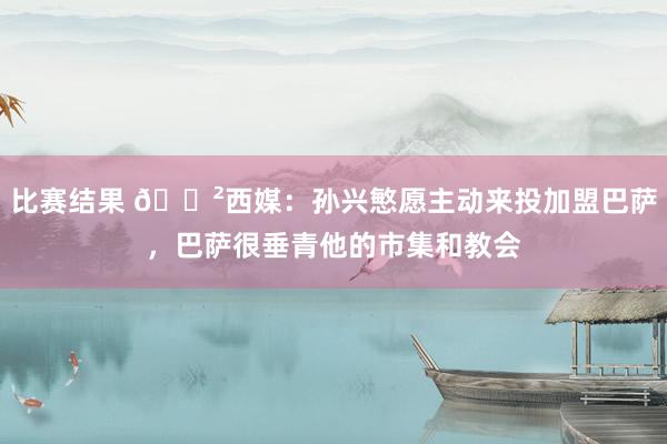 比赛结果 😲西媒：孙兴慜愿主动来投加盟巴萨，巴萨很垂青他的市集和教会