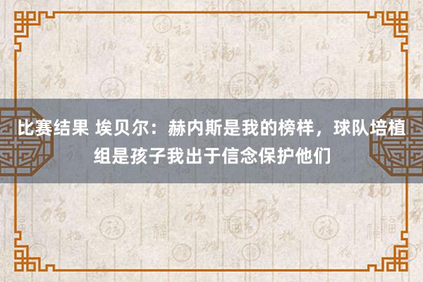 比赛结果 埃贝尔：赫内斯是我的榜样，球队培植组是孩子我出于信念保护他们