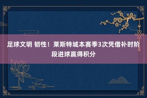 足球文明 韧性！莱斯特城本赛季3次凭借补时阶段进球赢得积分