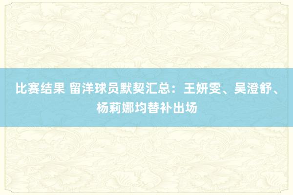 比赛结果 留洋球员默契汇总：王妍雯、吴澄舒、杨莉娜均替补出场