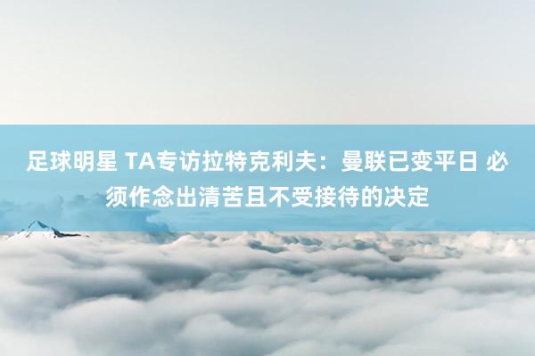 足球明星 TA专访拉特克利夫：曼联已变平日 必须作念出清苦且不受接待的决定