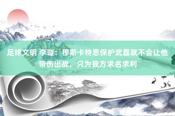 足球文明 李璇：穆斯卡特思保护武磊就不会让他带伤出战，只为我方求名求利