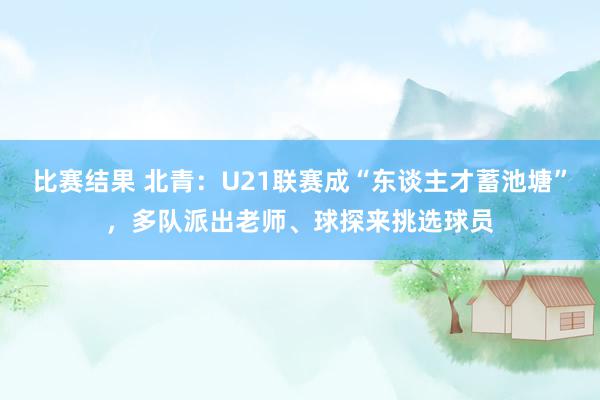 比赛结果 北青：U21联赛成“东谈主才蓄池塘”，多队派出老师、球探来挑选球员