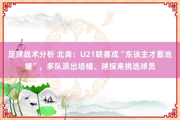 足球战术分析 北青：U21联赛成“东谈主才蓄池塘”，多队派出培植、球探来挑选球员