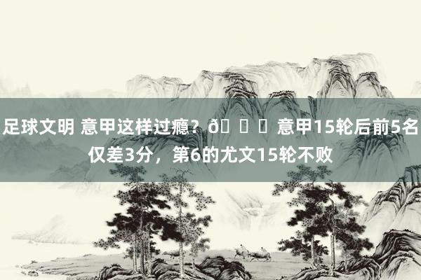 足球文明 意甲这样过瘾？😏意甲15轮后前5名仅差3分，第6的尤文15轮不败