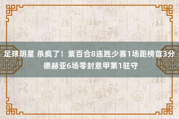 足球明星 杀疯了！紫百合8连胜少赛1场距榜首3分 德赫亚6场零封意甲第1驻守