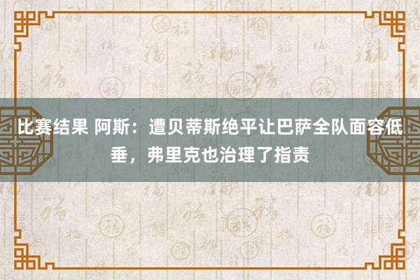 比赛结果 阿斯：遭贝蒂斯绝平让巴萨全队面容低垂，弗里克也治理了指责