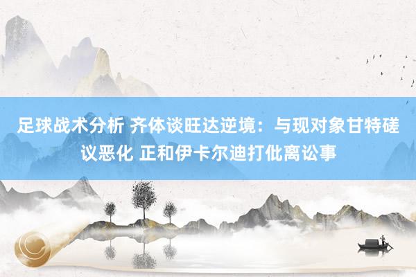 足球战术分析 齐体谈旺达逆境：与现对象甘特磋议恶化 正和伊卡尔迪打仳离讼事