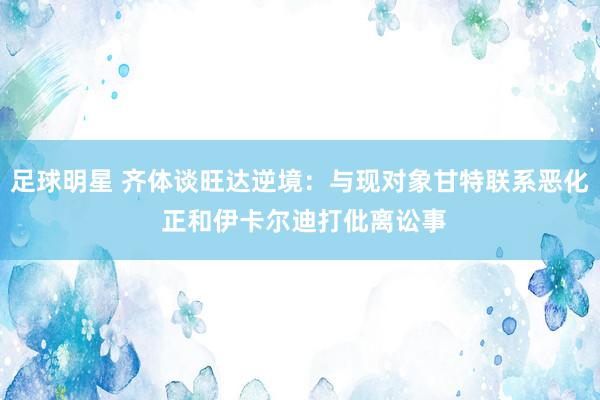 足球明星 齐体谈旺达逆境：与现对象甘特联系恶化 正和伊卡尔迪打仳离讼事