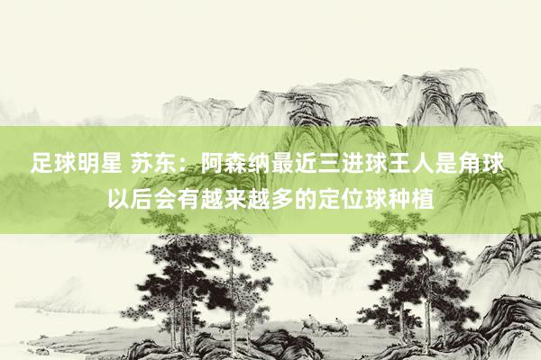 足球明星 苏东：阿森纳最近三进球王人是角球 以后会有越来越多的定位球种植