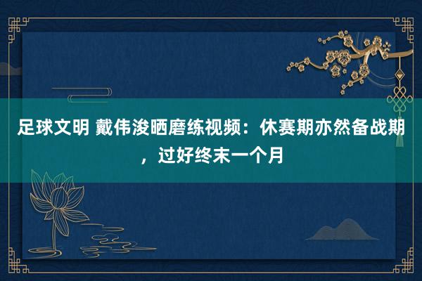 足球文明 戴伟浚晒磨练视频：休赛期亦然备战期，过好终末一个月