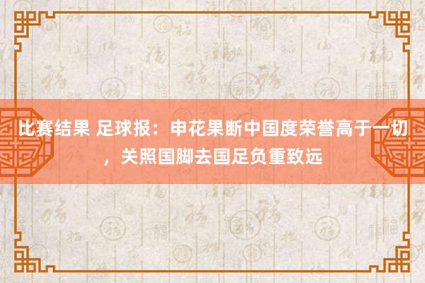 比赛结果 足球报：申花果断中国度荣誉高于一切，关照国脚去国足负重致远