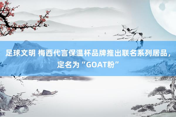 足球文明 梅西代言保温杯品牌推出联名系列居品，定名为“GOAT粉”