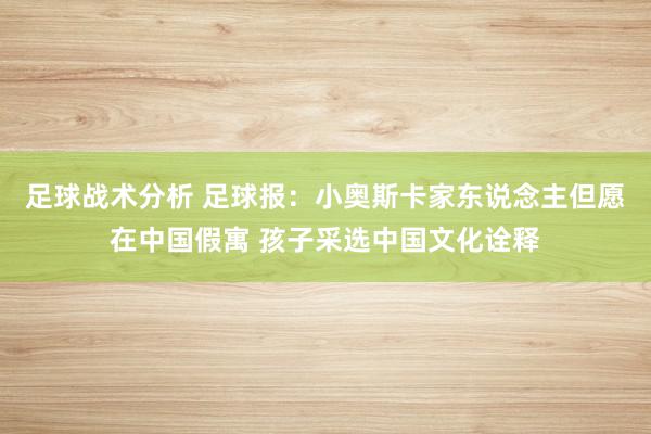 足球战术分析 足球报：小奥斯卡家东说念主但愿在中国假寓 孩子采选中国文化诠释