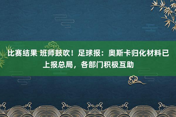 比赛结果 班师鼓吹！足球报：奥斯卡归化材料已上报总局，各部门积极互助