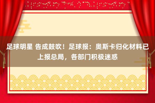 足球明星 告成鼓吹！足球报：奥斯卡归化材料已上报总局，各部门积极迷惑