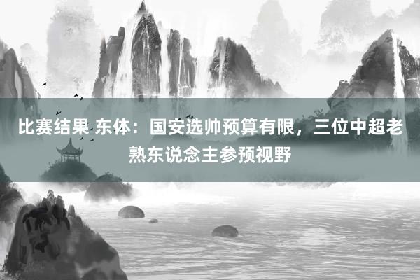 比赛结果 东体：国安选帅预算有限，三位中超老熟东说念主参预视野