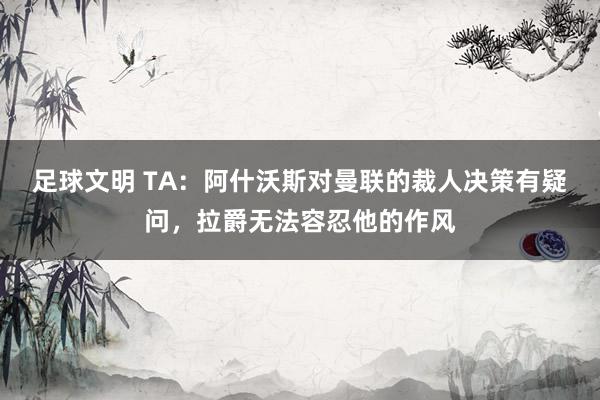 足球文明 TA：阿什沃斯对曼联的裁人决策有疑问，拉爵无法容忍他的作风