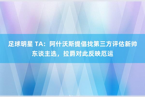 足球明星 TA：阿什沃斯提倡找第三方评估新帅东谈主选，拉爵对此反映厄运