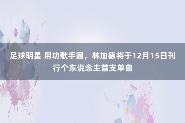 足球明星 用功歌手圈，林加德将于12月15日刊行个东说念主首支单曲