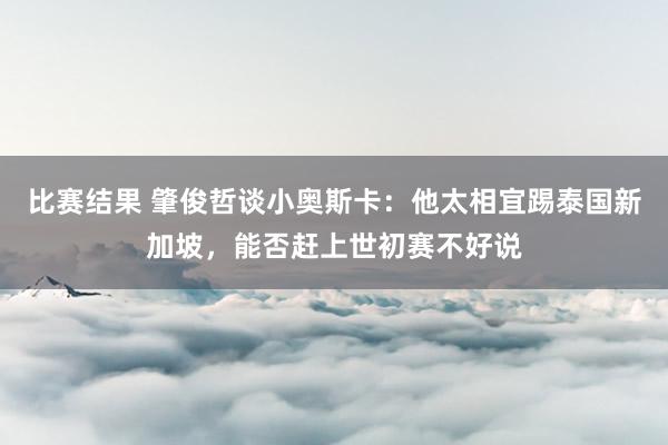 比赛结果 肇俊哲谈小奥斯卡：他太相宜踢泰国新加坡，能否赶上世初赛不好说