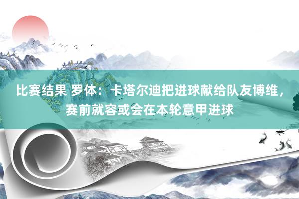 比赛结果 罗体：卡塔尔迪把进球献给队友博维，赛前就容或会在本轮意甲进球