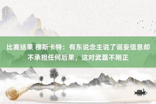 比赛结果 穆斯卡特：有东说念主说了诞妄信息却不承担任何后果，这对武磊不刚正