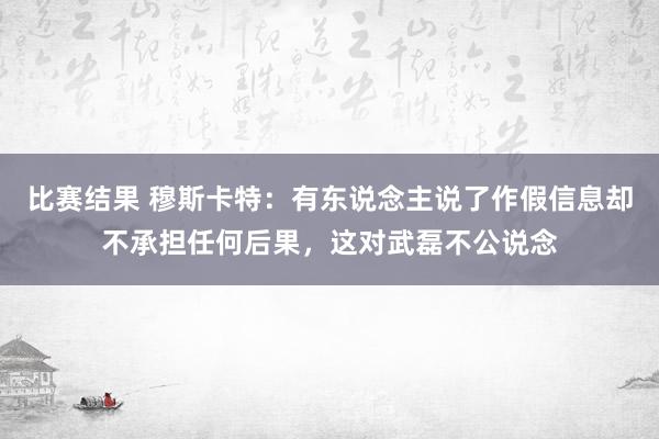 比赛结果 穆斯卡特：有东说念主说了作假信息却不承担任何后果，这对武磊不公说念