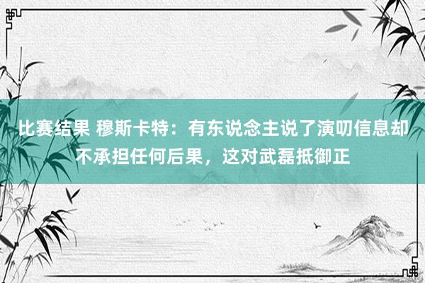 比赛结果 穆斯卡特：有东说念主说了演叨信息却不承担任何后果，这对武磊抵御正