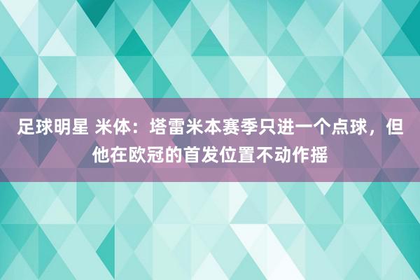 足球明星 米体：塔雷米本赛季只进一个点球，但他在欧冠的首发位置不动作摇