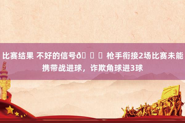 比赛结果 不好的信号😕枪手衔接2场比赛未能携带战进球，诈欺角球进3球