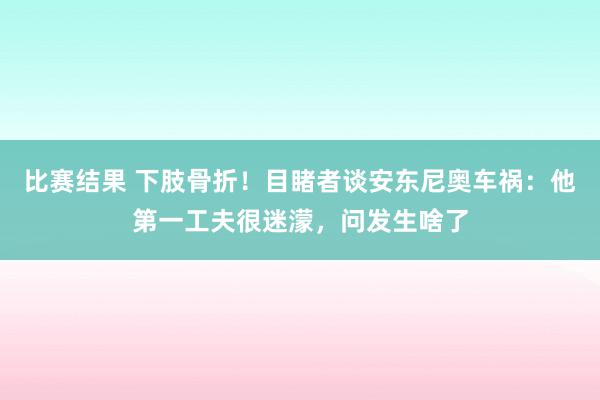 比赛结果 下肢骨折！目睹者谈安东尼奥车祸：他第一工夫很迷濛，问发生啥了