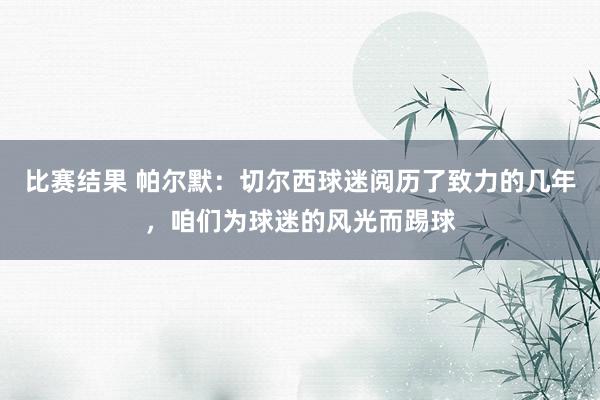 比赛结果 帕尔默：切尔西球迷阅历了致力的几年，咱们为球迷的风光而踢球