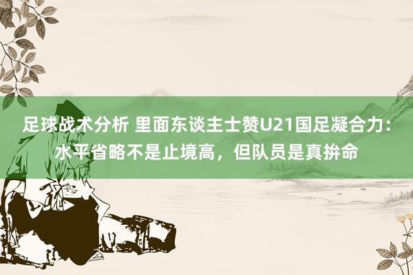 足球战术分析 里面东谈主士赞U21国足凝合力：水平省略不是止境高，但队员是真拚命