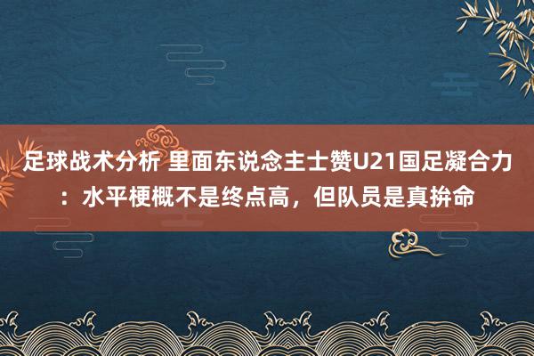 足球战术分析 里面东说念主士赞U21国足凝合力：水平梗概不是终点高，但队员是真拚命