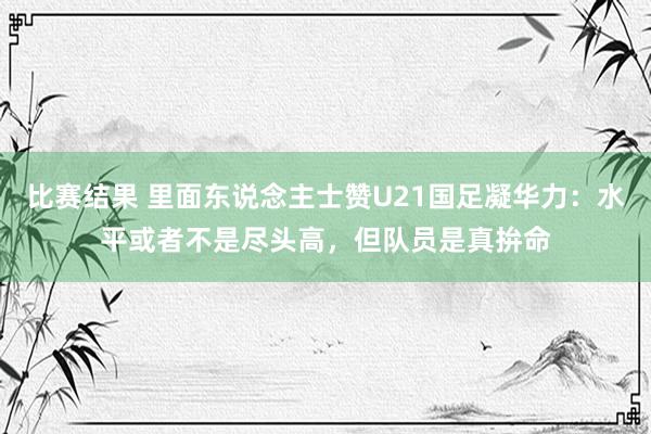 比赛结果 里面东说念主士赞U21国足凝华力：水平或者不是尽头高，但队员是真拚命