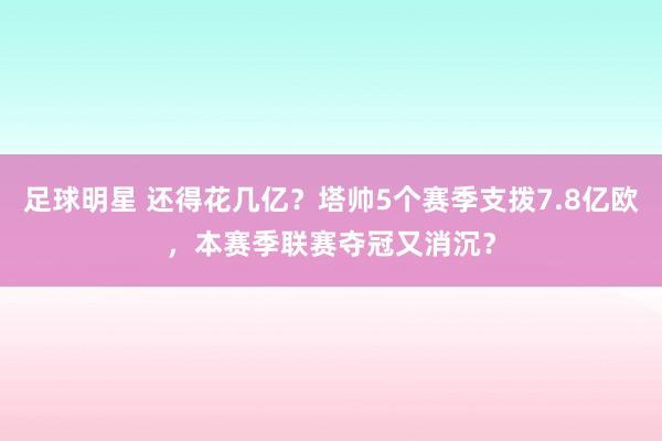 足球明星 还得花几亿？塔帅5个赛季支拨7.8亿欧，本赛季联赛夺冠又消沉？