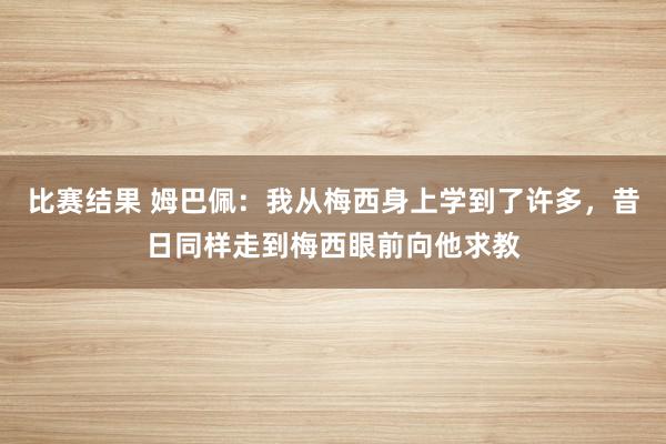 比赛结果 姆巴佩：我从梅西身上学到了许多，昔日同样走到梅西眼前向他求教