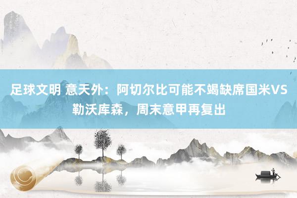 足球文明 意天外：阿切尔比可能不竭缺席国米VS勒沃库森，周末意甲再复出