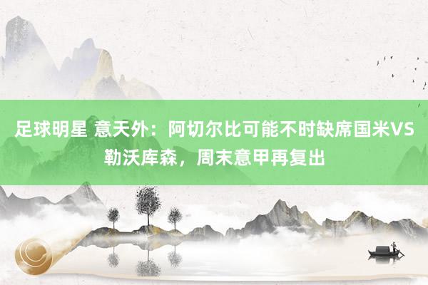 足球明星 意天外：阿切尔比可能不时缺席国米VS勒沃库森，周末意甲再复出