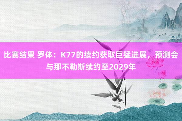 比赛结果 罗体：K77的续约获取巨猛进展，预测会与那不勒斯续约至2029年