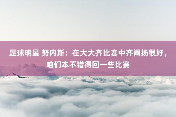 足球明星 努内斯：在大大齐比赛中齐阐扬很好，咱们本不错得回一些比赛