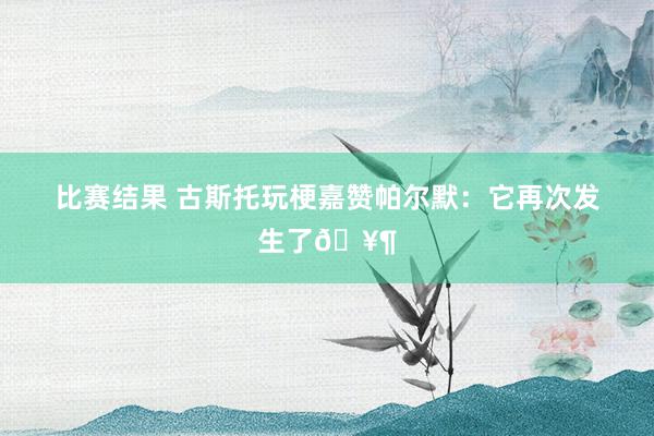 比赛结果 古斯托玩梗嘉赞帕尔默：它再次发生了🥶