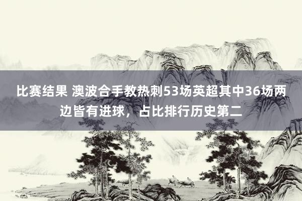 比赛结果 澳波合手教热刺53场英超其中36场两边皆有进球，占比排行历史第二